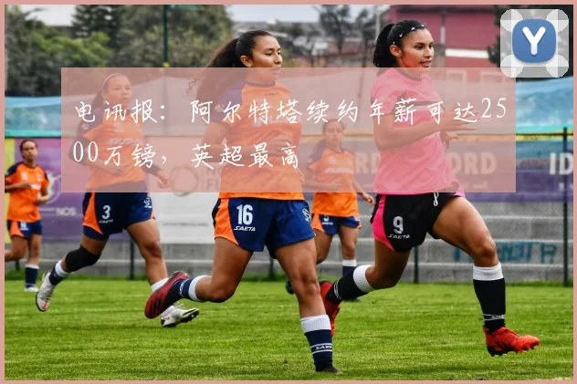 电讯报：阿尔特塔续约年薪可达2500万镑，英超最高