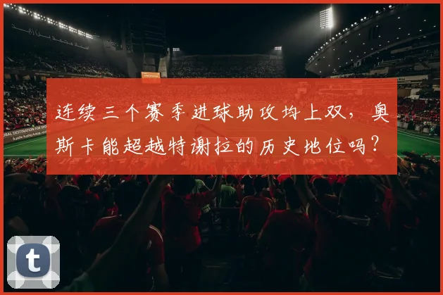 连续三个赛季进球助攻均上双，奥斯卡能超越特谢拉的历史地位吗？